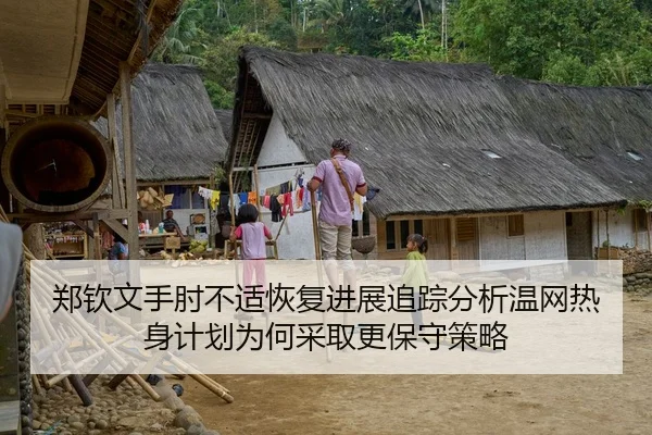 郑钦文手肘不适恢复进展追踪分析温网热身计划为何采取更保守策略（Kaiyun Sports）